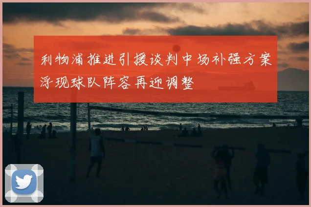利物浦推进引援谈判中场补强方案浮现球队阵容再迎调整