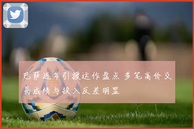 巴萨近年引援运作盘点 多笔高价交易成绩与投入反差明显