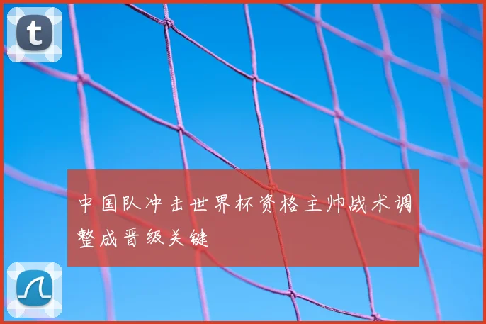 中国队冲击世界杯资格主帅战术调整成晋级关键