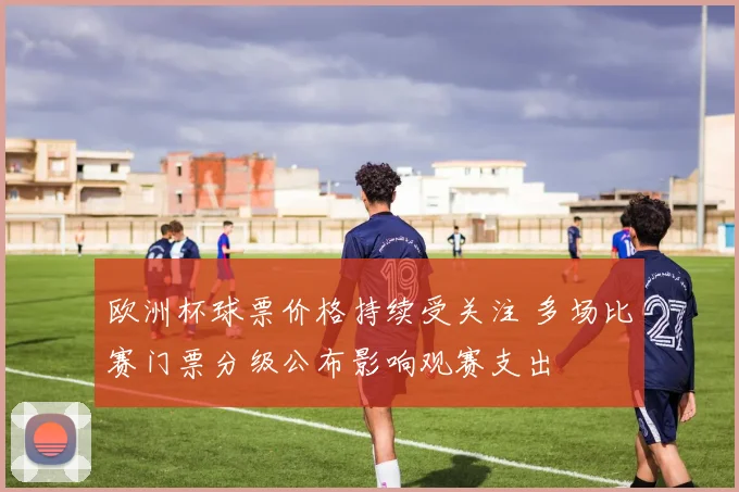 欧洲杯球票价格持续受关注 多场比赛门票分级公布影响观赛支出