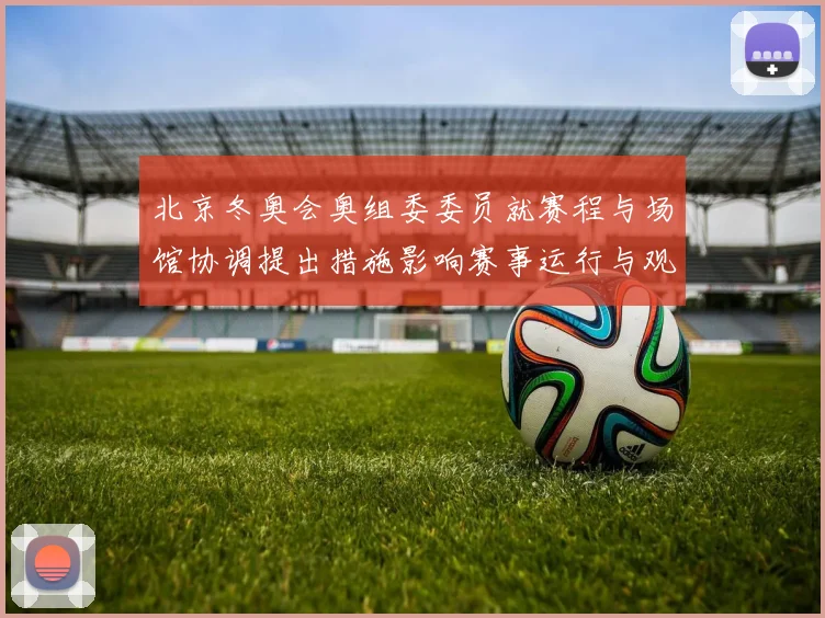 北京冬奥会奥组委委员就赛程与场馆协调提出措施影响赛事运行与观赛体验