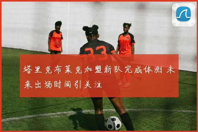 塔里克布莱克加盟新队完成体测 未来出场时间引关注