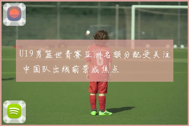 U19男篮世青赛亚洲名额分配受关注 中国队出线前景成焦点