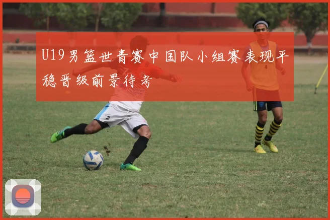 U19男篮世青赛中国队小组赛表现平稳晋级前景待考