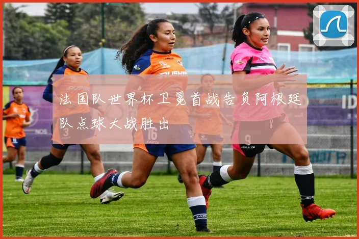 法国队世界杯卫冕首战告负阿根廷队点球大战胜出