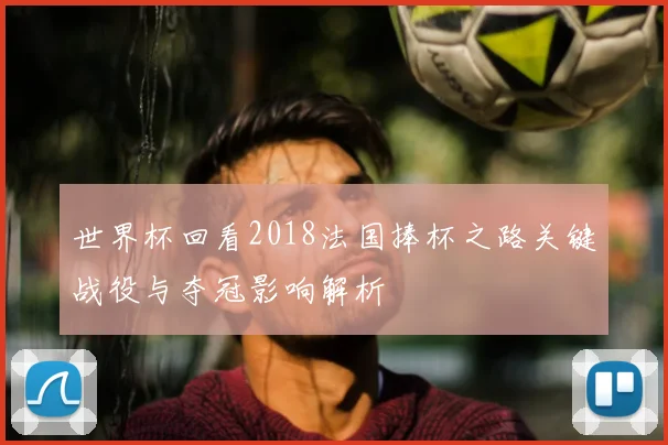 世界杯回看2018法国捧杯之路关键战役与夺冠影响解析