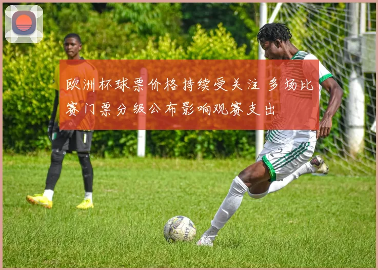 欧洲杯球票价格持续受关注 多场比赛门票分级公布影响观赛支出