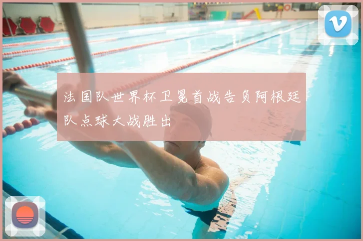 法国队世界杯卫冕首战告负阿根廷队点球大战胜出