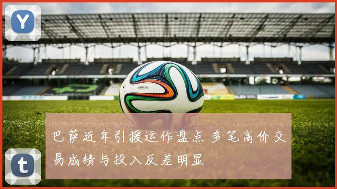 巴萨近年引援运作盘点 多笔高价交易成绩与投入反差明显