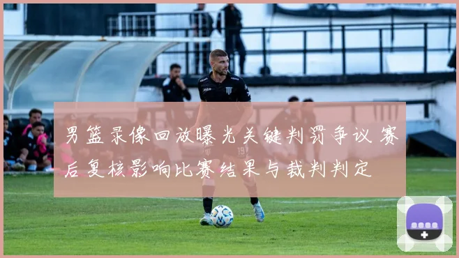 男篮录像回放曝光关键判罚争议 赛后复核影响比赛结果与裁判判定