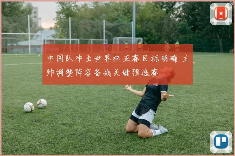 中国队冲击世界杯正赛目标明确 主帅调整阵容备战关键预选赛