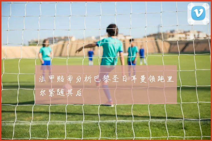 法甲赔率分析巴黎圣日耳曼领跑里尔紧随其后