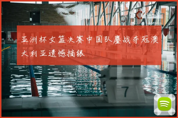亚洲杯女篮决赛中国队鏖战夺冠澳大利亚遗憾摘银