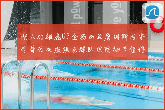 湖人对雄鹿G5全场回放詹姆斯与字母哥对决成焦点球队攻防细节值得回看