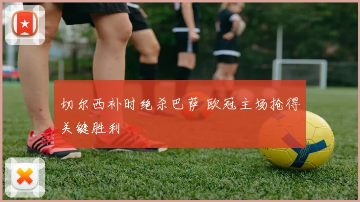 切尔西补时绝杀巴萨 欧冠主场抢得关键胜利