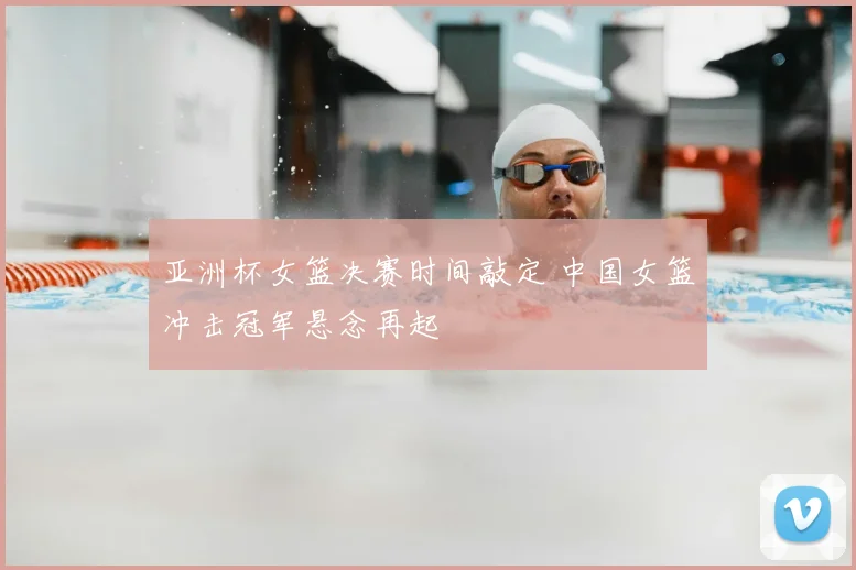 亚洲杯女篮决赛时间敲定 中国女篮冲击冠军悬念再起