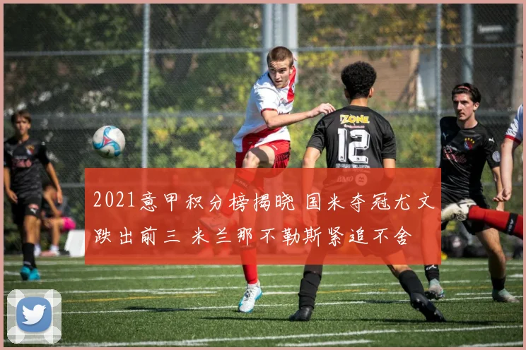 2021意甲积分榜揭晓 国米夺冠尤文跌出前三 米兰那不勒斯紧追不舍