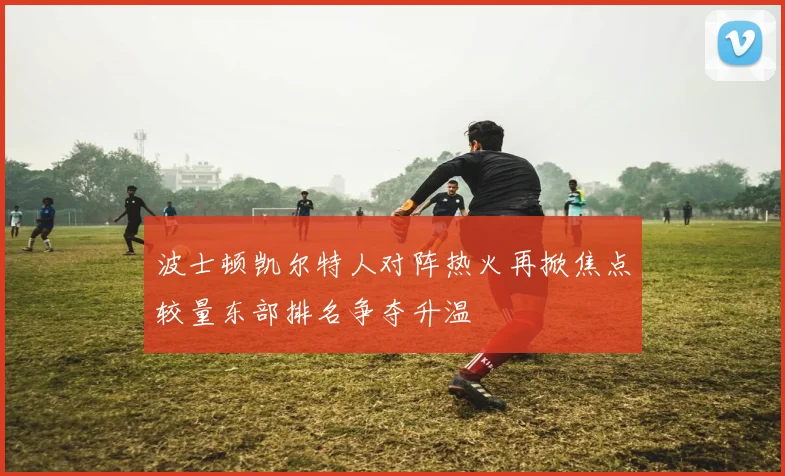波士顿凯尔特人对阵热火再掀焦点较量东部排名争夺升温