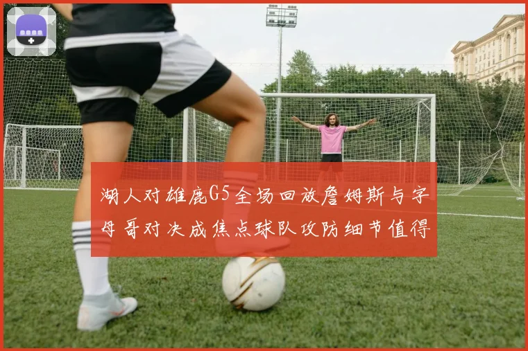 湖人对雄鹿G5全场回放詹姆斯与字母哥对决成焦点球队攻防细节值得回看