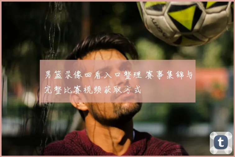 男篮录像回看入口整理 赛事集锦与完整比赛视频获取方式