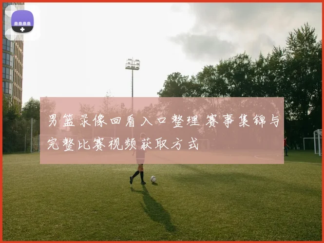 男篮录像回看入口整理 赛事集锦与完整比赛视频获取方式