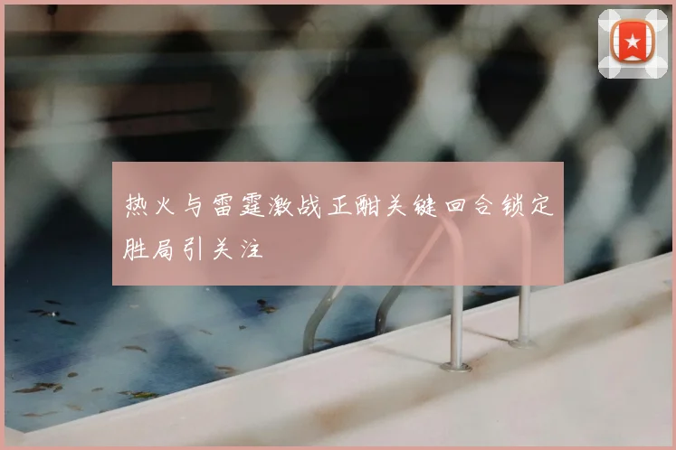 热火与雷霆激战正酣关键回合锁定胜局引关注