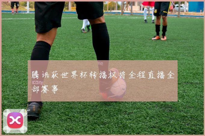 腾讯获世界杯转播权将全程直播全部赛事