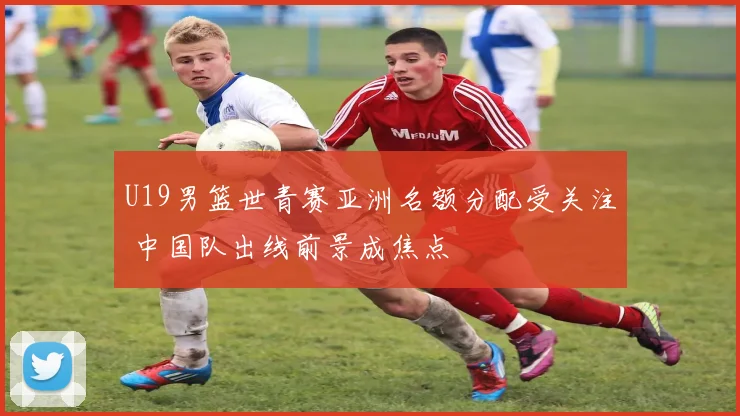 U19男篮世青赛亚洲名额分配受关注 中国队出线前景成焦点