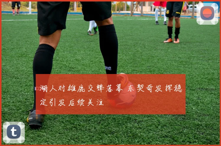 湖人对雄鹿交锋落幕 东契奇发挥稳定引发后续关注