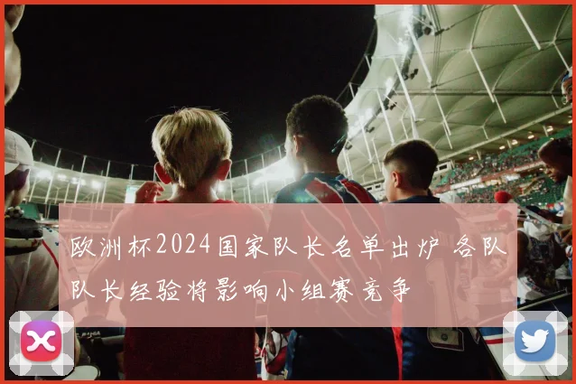 欧洲杯2024国家队长名单出炉 各队队长经验将影响小组赛竞争