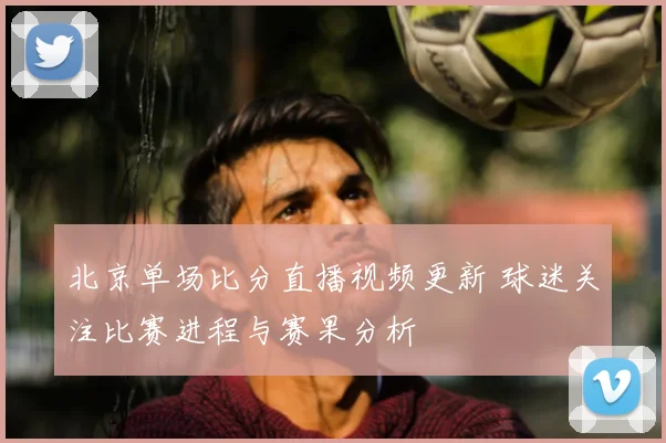 北京单场比分直播视频更新 球迷关注比赛进程与赛果分析